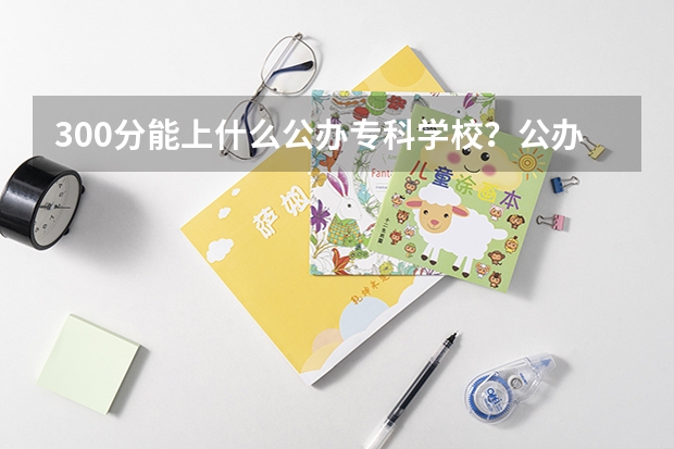 300分能上什么公办专科学校？公办大专学校推荐300分（参考）