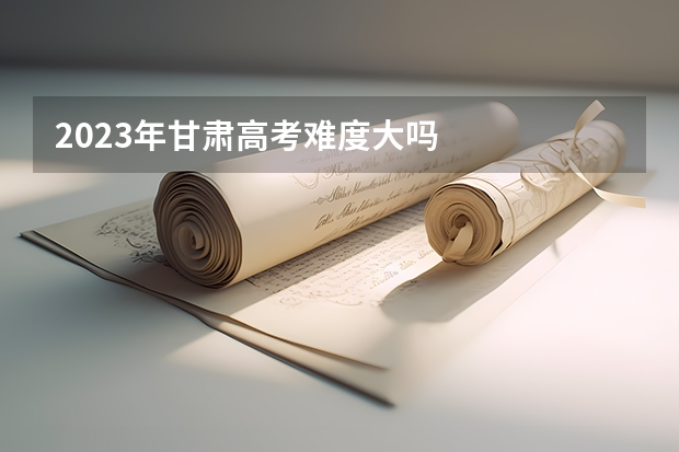 2023年甘肃高考难度大吗