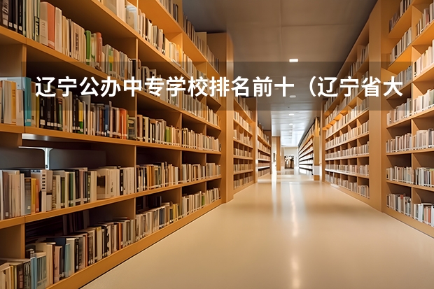 辽宁公办中专学校排名前十（辽宁省大专学校排名）