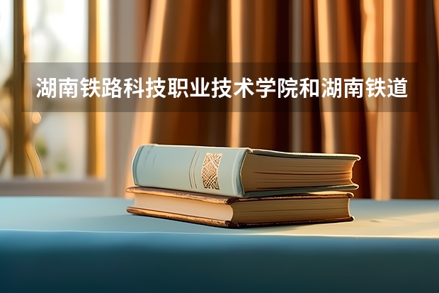 湖南铁路科技职业技术学院和湖南铁道职业技术学院哪个好？
