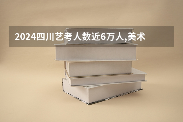 2024四川艺考人数近6万人,美术联考占比58%,本科录取率有多高? 2024年美术高考政策