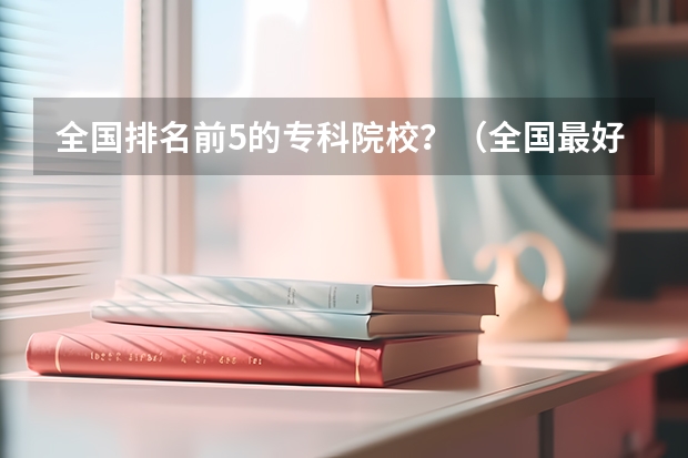 全国排名前5的专科院校？（全国最好的专科学校公办排名）