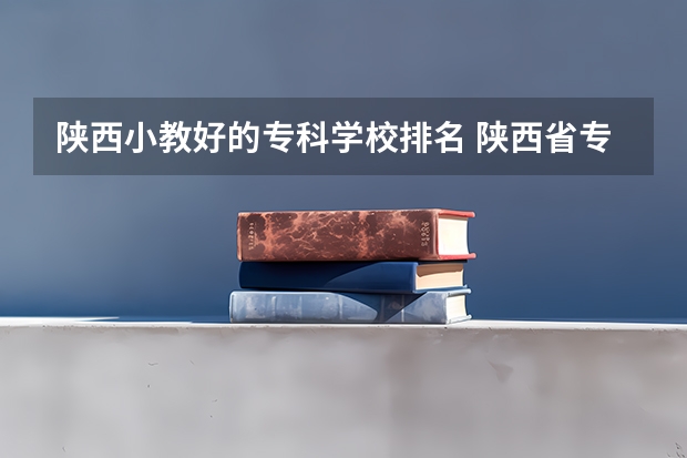 陕西小教好的专科学校排名 陕西省专科学校排名