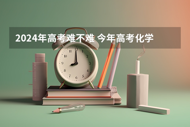 2024年高考难不难 今年高考化学有多难