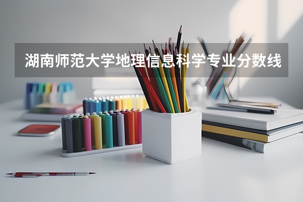 湖南师范大学地理信息科学专业分数线是多少(历年分数线汇总)