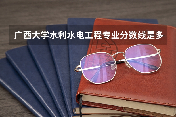 广西大学水利水电工程专业分数线是多少(历年分数线汇总)
