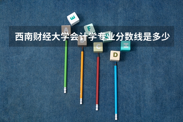 西南财经大学会计学专业分数线是多少(历年分数线汇总)