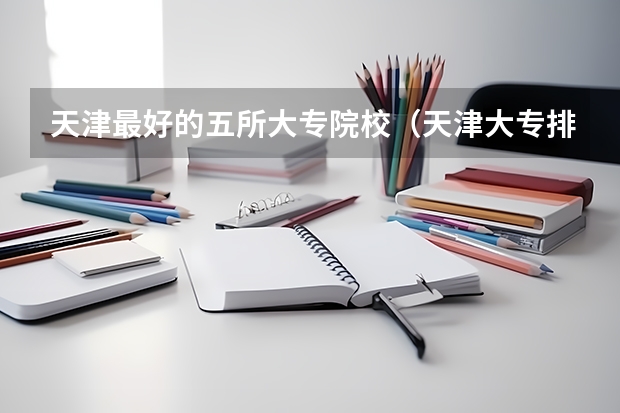天津最好的五所大专院校（天津大专排行）