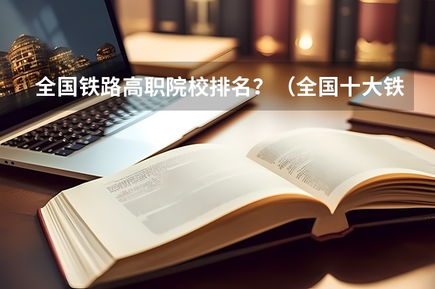 全国铁路高职院校排名？（全国十大铁路专科学校排名）
