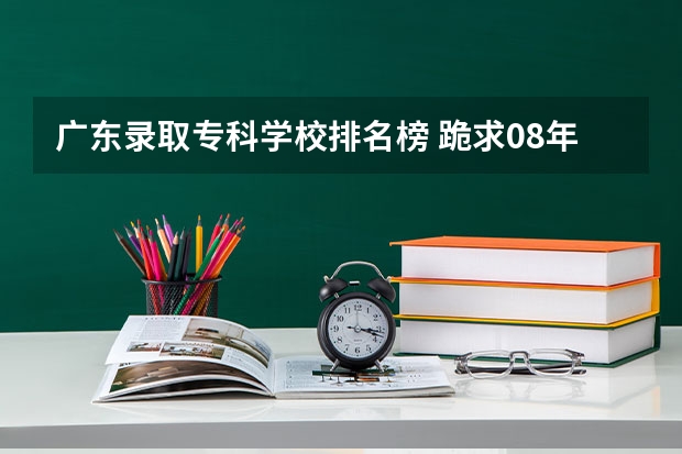 广东录取专科学校排名榜 跪求08年广东专科各学校的录取分数线