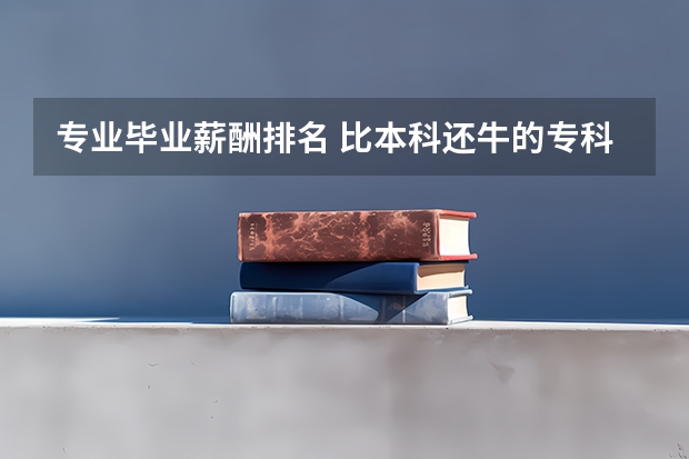 专业毕业薪酬排名 比本科还牛的专科学校(比较牛的专科学校)