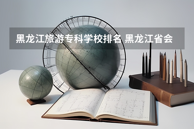 黑龙江旅游专科学校排名 黑龙江省会计学校排名