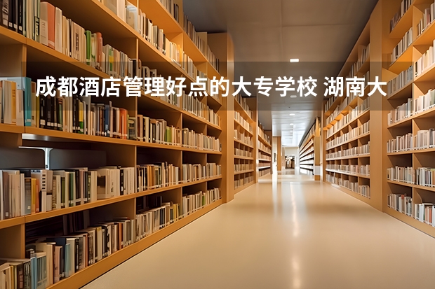 成都酒店管理好点的大专学校 湖南大专酒店管理学校名单