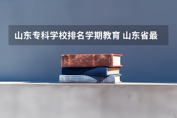山东专科学校排名学期教育 山东省最好的专科学校排名公办