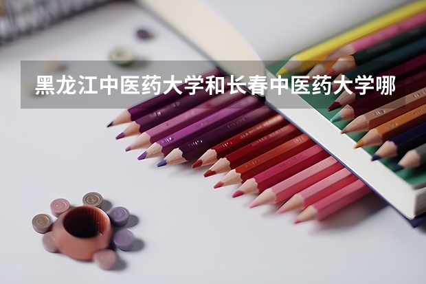 黑龙江中医药大学和长春中医药大学哪个好