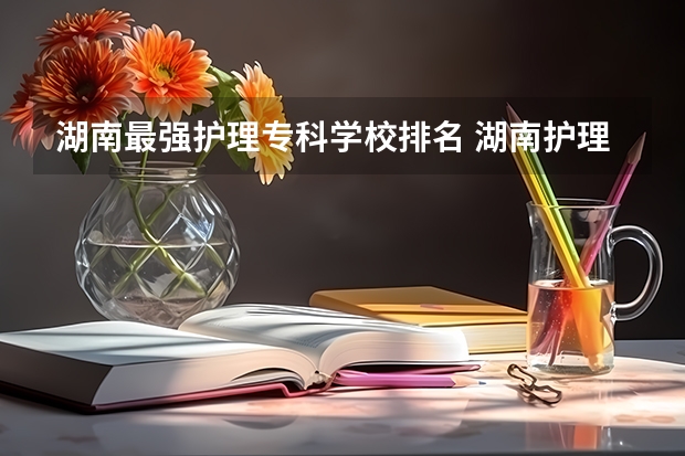 湖南最强护理专科学校排名 湖南护理大专排名