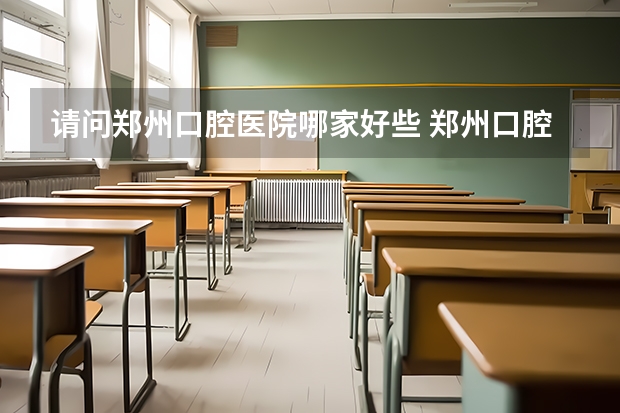 请问郑州口腔医院哪家好些 郑州口腔医学专业大学排名？