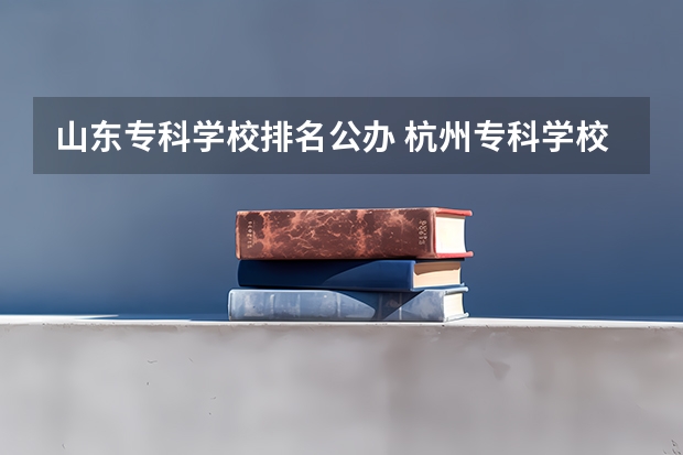 山东专科学校排名公办 杭州专科学校排名前十公办