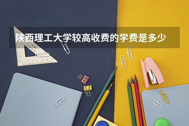 陕西理工大学较高收费的学费是多少