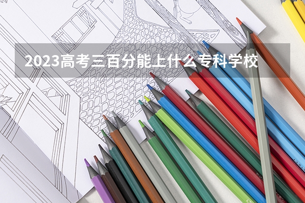 2023高考三百分能上什么专科学校