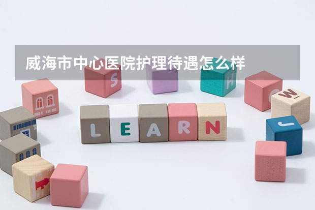 威海市中心医院护理待遇怎么样