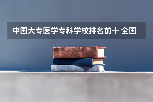 中国大专医学专科学校排名前十 全国最好的医学专科学校排名