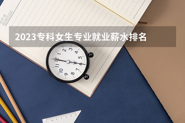 2023专科女生专业就业薪水排名 哪些专业前景好