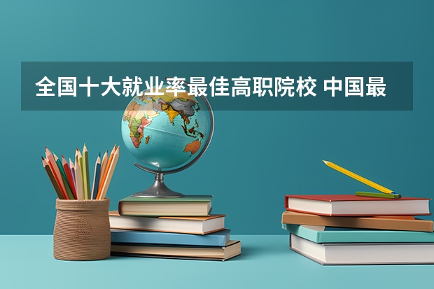 全国十大就业率最佳高职院校 中国最好的专科学校前十名