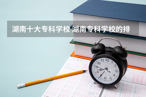 湖南十大专科学校 湖南专科学校的排名表