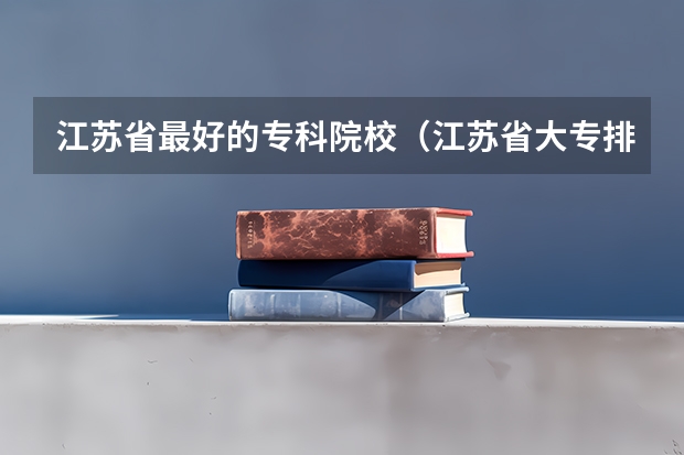 江苏省最好的专科院校（江苏省大专排名一览表最新）