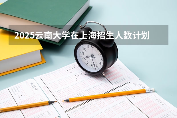 2025云南大学在上海招生人数计划预测