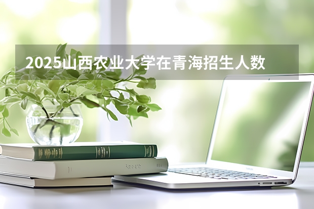 2025山西农业大学在青海招生人数计划预测