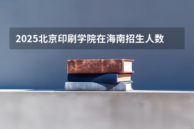 2025北京印刷学院在海南招生人数计划预测
