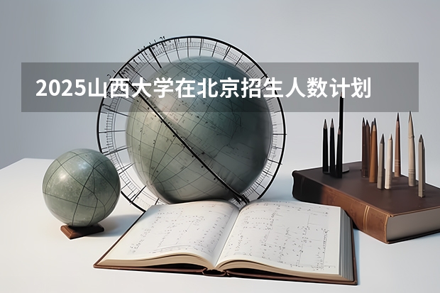 2025山西大学在北京招生人数计划预测