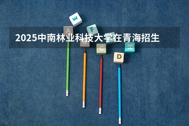 2025中南林业科技大学在青海招生人数计划预测