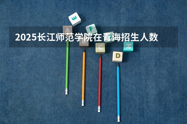 2025长江师范学院在青海招生人数计划预测