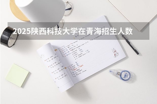 2025陕西科技大学在青海招生人数计划预测