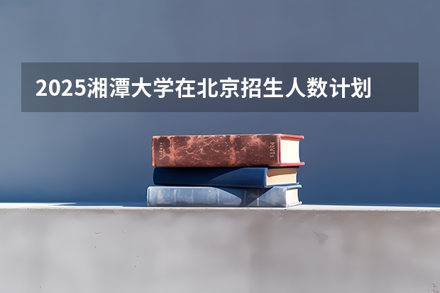 2025湘潭大学在北京招生人数计划预测