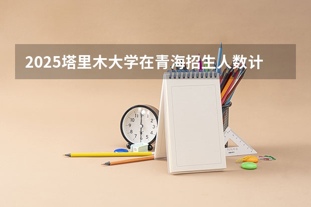 2025塔里木大学在青海招生人数计划预测