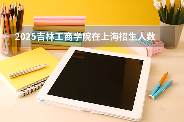 2025吉林工商学院在上海招生人数计划预测