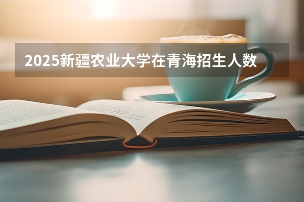 2025新疆农业大学在青海招生人数计划预测