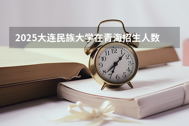 2025大连民族大学在青海招生人数计划预测