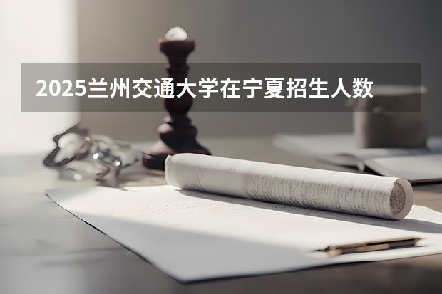 2025兰州交通大学在宁夏招生人数计划预测