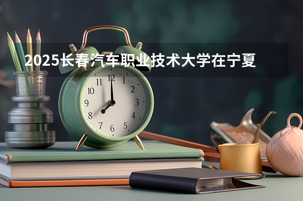2025长春汽车职业技术大学在宁夏招生人数计划预测