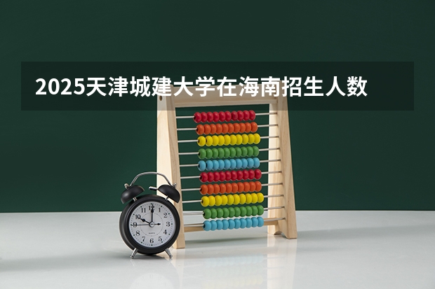 2025天津城建大学在海南招生人数计划预测