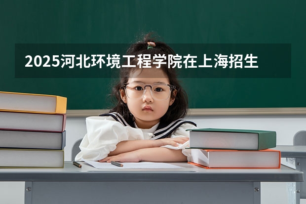 2025河北环境工程学院在上海招生人数计划预测