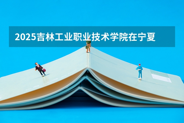 2025吉林工业职业技术学院在宁夏招生人数计划预测