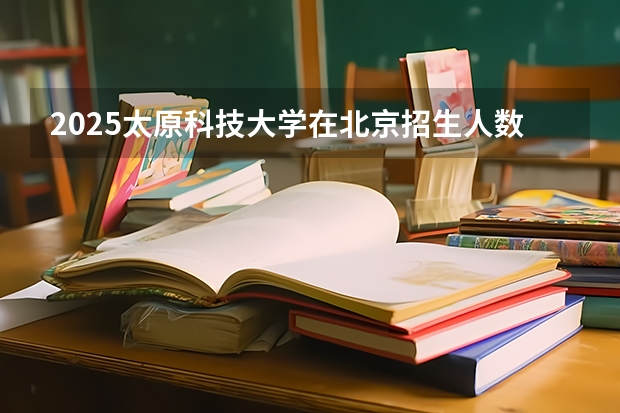 2025太原科技大学在北京招生人数计划预测