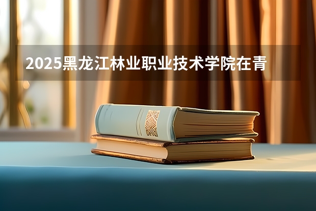 2025黑龙江林业职业技术学院在青海招生人数计划预测