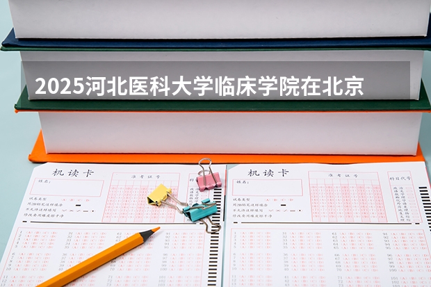 2025河北医科大学临床学院在北京招生人数计划预测